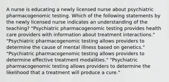 A nurse is educating a newly licensed nurse about psychiatric pharmacogenomic testing. Which of the following statements by the newly licensed nurse indicates an understanding of the teaching? "Psychiatric pharmacogenomic testing provides health care providers with information about treatment interactions." "Psychiatric pharmacogenomic testing allows providers to determine the cause of mental illness based on genetics." "Psychiatric pharmacogenomic testing allows providers to determine effective treatment modalities." "Psychiatric pharmacogenomic testing allows providers to determine the likelihood that a treatment will produce a cure."