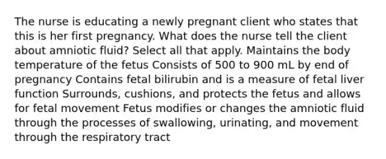 The nurse is educating a newly pregnant client who states that this is her first pregnancy. What does the nurse tell the client about amniotic fluid? Select all that apply. Maintains the body temperature of the fetus Consists of 500 to 900 mL by end of pregnancy Contains fetal bilirubin and is a measure of fetal liver function Surrounds, cushions, and protects the fetus and allows for fetal movement Fetus modifies or changes the amniotic fluid through the processes of swallowing, urinating, and movement through the respiratory tract