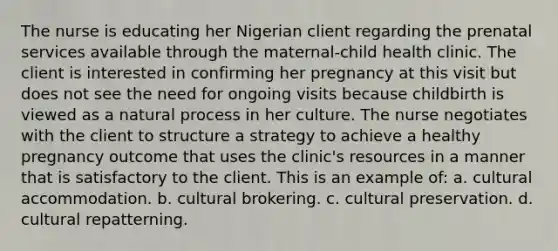 The nurse is educating her Nigerian client regarding the prenatal services available through the maternal-child health clinic. The client is interested in confirming her pregnancy at this visit but does not see the need for ongoing visits because childbirth is viewed as a natural process in her culture. The nurse negotiates with the client to structure a strategy to achieve a healthy pregnancy outcome that uses the clinic's resources in a manner that is satisfactory to the client. This is an example of: a. cultural accommodation. b. cultural brokering. c. cultural preservation. d. cultural repatterning.