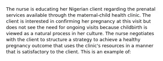 The nurse is educating her Nigerian client regarding the prenatal services available through the maternal-child health clinic. The client is interested in confirming her pregnancy at this visit but does not see the need for ongoing visits because childbirth is viewed as a natural process in her culture. The nurse negotiates with the client to structure a strategy to achieve a healthy pregnancy outcome that uses the clinic's resources in a manner that is satisfactory to the client. This is an example of: