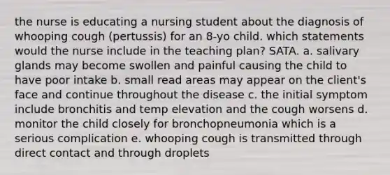 the nurse is educating a nursing student about the diagnosis of whooping cough (pertussis) for an 8-yo child. which statements would the nurse include in the teaching plan? SATA. a. salivary glands may become swollen and painful causing the child to have poor intake b. small read areas may appear on the client's face and continue throughout the disease c. the initial symptom include bronchitis and temp elevation and the cough worsens d. monitor the child closely for bronchopneumonia which is a serious complication e. whooping cough is transmitted through direct contact and through droplets