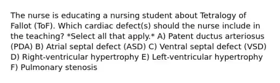 The nurse is educating a nursing student about Tetralogy of Fallot (ToF). Which cardiac defect(s) should the nurse include in the teaching? *Select all that apply.* A) Patent ductus arteriosus (PDA) B) Atrial septal defect (ASD) C) Ventral septal defect (VSD) D) Right-ventricular hypertrophy E) Left-ventricular hypertrophy F) Pulmonary stenosis