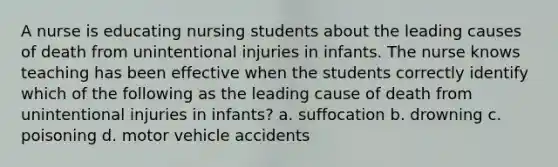 A nurse is educating nursing students about the leading causes of death from unintentional injuries in infants. The nurse knows teaching has been effective when the students correctly identify which of the following as the leading cause of death from unintentional injuries in infants? a. suffocation b. drowning c. poisoning d. motor vehicle accidents