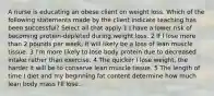 A nurse is educating an obese client on weight loss. Which of the following statements made by the client indicate teaching has been successful? Select all that apply 1 I have a lower risk of becoming protein-depleted during weight loss. 2 If I lose more than 2 pounds per week, it will likely be a loss of lean muscle tissue. 3 I'm more likely to lose body protein due to decreased intake rather than exercise. 4 The quicker I lose weight, the harder it will be to conserve lean muscle tissue. 5 The length of time I diet and my beginning fat content determine how much lean body mass I'll lose.