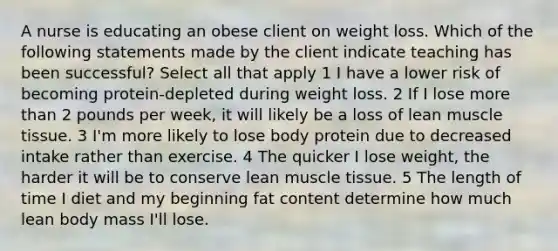 A nurse is educating an obese client on weight loss. Which of the following statements made by the client indicate teaching has been successful? Select all that apply 1 I have a lower risk of becoming protein-depleted during weight loss. 2 If I lose more than 2 pounds per week, it will likely be a loss of lean muscle tissue. 3 I'm more likely to lose body protein due to decreased intake rather than exercise. 4 The quicker I lose weight, the harder it will be to conserve lean muscle tissue. 5 The length of time I diet and my beginning fat content determine how much lean body mass I'll lose.