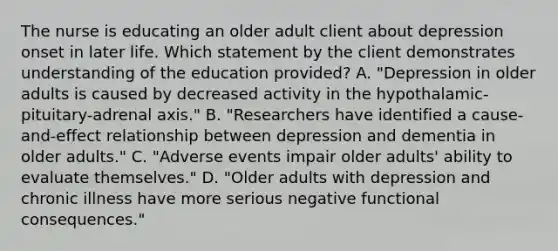 The nurse is educating an older adult client about depression onset in later life. Which statement by the client demonstrates understanding of the education provided? A. "Depression in older adults is caused by decreased activity in the hypothalamic-pituitary-adrenal axis." B. "Researchers have identified a cause-and-effect relationship between depression and dementia in older adults." C. "Adverse events impair older adults' ability to evaluate themselves." D. "Older adults with depression and chronic illness have more serious negative functional consequences."