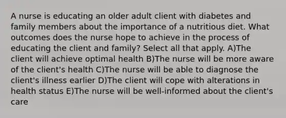 A nurse is educating an older adult client with diabetes and family members about the importance of a nutritious diet. What outcomes does the nurse hope to achieve in the process of educating the client and family? Select all that apply. A)The client will achieve optimal health B)The nurse will be more aware of the client's health C)The nurse will be able to diagnose the client's illness earlier D)The client will cope with alterations in health status E)The nurse will be well-informed about the client's care