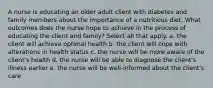 A nurse is educating an older adult client with diabetes and family members about the importance of a nutritious diet. What outcomes does the nurse hope to achieve in the process of educating the client and family? Select all that apply. a. the client will achieve optimal health b. the client will cope with alterations in health status c. the nurse will be more aware of the client's health d. the nurse will be able to diagnose the client's illness earlier e. the nurse will be well-informed about the client's care