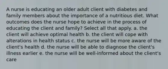 A nurse is educating an older adult client with diabetes and family members about the importance of a nutritious diet. What outcomes does the nurse hope to achieve in the process of educating the client and family? Select all that apply. a. the client will achieve optimal health b. the client will cope with alterations in health status c. the nurse will be more aware of the client's health d. the nurse will be able to diagnose the client's illness earlier e. the nurse will be well-informed about the client's care