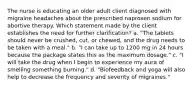 The nurse is educating an older adult client diagnosed with migraine headaches about the prescribed naproxen sodium for abortive therapy. Which statement made by the client establishes the need for further clarification? a. "The tablets should never be crushed, cut, or chewed, and the drug needs to be taken with a meal." b. "I can take up to 1200 mg in 24 hours because the package states this as the maximum dosage." c. "I will take the drug when I begin to experience my aura of smelling something burning." d. "Biofeedback and yoga will also help to decrease the frequency and severity of migraines."