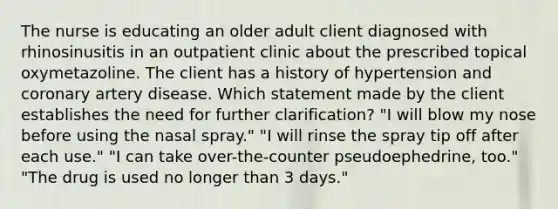 The nurse is educating an older adult client diagnosed with rhinosinusitis in an outpatient clinic about the prescribed topical oxymetazoline. The client has a history of hypertension and coronary artery disease. Which statement made by the client establishes the need for further clarification? "I will blow my nose before using the nasal spray." "I will rinse the spray tip off after each use." "I can take over-the-counter pseudoephedrine, too." "The drug is used no longer than 3 days."