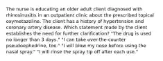 The nurse is educating an older adult client diagnosed with rhinosinusitis in an outpatient clinic about the prescribed topical oxymetazoline. The client has a history of hypertension and coronary artery disease. Which statement made by the client establishes the need for further clarification? "The drug is used no longer than 3 days." "I can take over-the-counter pseudoephedrine, too." "I will blow my nose before using the nasal spray." "I will rinse the spray tip off after each use."