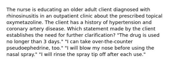 The nurse is educating an older adult client diagnosed with rhinosinusitis in an outpatient clinic about the prescribed topical oxymetazoline. The client has a history of hypertension and coronary artery disease. Which statement made by the client establishes the need for further clarification? "The drug is used no longer than 3 days." "I can take over-the-counter pseudoephedrine, too." "I will blow my nose before using the nasal spray." "I will rinse the spray tip off after each use."