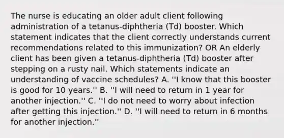 The nurse is educating an older adult client following administration of a tetanus-diphtheria (Td) booster. Which statement indicates that the client correctly understands current recommendations related to this immunization? OR An elderly client has been given a tetanus-diphtheria (Td) booster after stepping on a rusty nail. Which statements indicate an understanding of vaccine schedules? A. ''I know that this booster is good for 10 years.'' B. ''I will need to return in 1 year for another injection.'' C. ''I do not need to worry about infection after getting this injection.'' D. ''I will need to return in 6 months for another injection.''