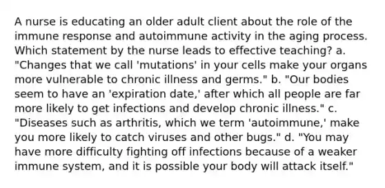 A nurse is educating an older adult client about the role of the immune response and autoimmune activity in the aging process. Which statement by the nurse leads to effective teaching? a. "Changes that we call 'mutations' in your cells make your organs more vulnerable to chronic illness and germs." b. "Our bodies seem to have an 'expiration date,' after which all people are far more likely to get infections and develop chronic illness." c. "Diseases such as arthritis, which we term 'autoimmune,' make you more likely to catch viruses and other bugs." d. "You may have more difficulty fighting off infections because of a weaker immune system, and it is possible your body will attack itself."