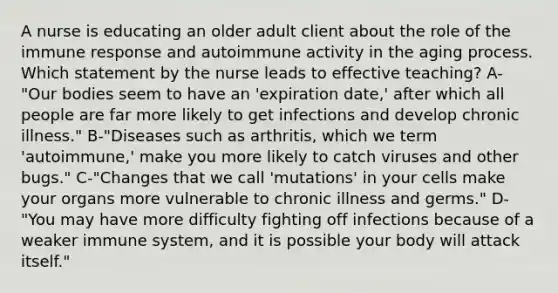 A nurse is educating an older adult client about the role of the immune response and autoimmune activity in the aging process. Which statement by the nurse leads to effective teaching? A-"Our bodies seem to have an 'expiration date,' after which all people are far more likely to get infections and develop chronic illness." B-"Diseases such as arthritis, which we term 'autoimmune,' make you more likely to catch viruses and other bugs." C-"Changes that we call 'mutations' in your cells make your organs more vulnerable to chronic illness and germs." D-"You may have more difficulty fighting off infections because of a weaker immune system, and it is possible your body will attack itself."