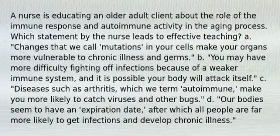 A nurse is educating an older adult client about the role of the immune response and autoimmune activity in the aging process. Which statement by the nurse leads to effective teaching? a. "Changes that we call 'mutations' in your cells make your organs more vulnerable to chronic illness and germs." b. "You may have more difficulty fighting off infections because of a weaker immune system, and it is possible your body will attack itself." c. "Diseases such as arthritis, which we term 'autoimmune,' make you more likely to catch viruses and other bugs." d. "Our bodies seem to have an 'expiration date,' after which all people are far more likely to get infections and develop chronic illness."