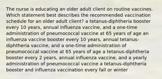 The nurse is educating an older adult client on routine vaccines. Which statement best describes the recommended vaccination schedule for an older adult client? a tetanus-diphtheria booster every 10 years, annual influenza vaccine, and a one-time administration of pneumococcal vaccine at 65 years of age an influenza vaccine booster every 10 years, annual tetanus-diphtheria vaccine, and a one-time administration of pneumococcal vaccine at 65 years of age a tetanus-diphtheria booster every 2 years, annual influenza vaccine, and a yearly administration of pneumococcal vaccine a tetanus-diphtheria booster and influenza vaccination every fall or winter