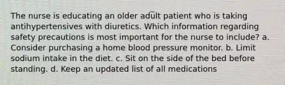 The nurse is educating an older adult patient who is taking antihypertensives with diuretics. Which information regarding safety precautions is most important for the nurse to include? a. Consider purchasing a home blood pressure monitor. b. Limit sodium intake in the diet. c. Sit on the side of the bed before standing. d. Keep an updated list of all medications