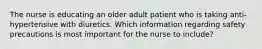 The nurse is educating an older adult patient who is taking anti-hypertensive with diuretics. Which information regarding safety precautions is most important for the nurse to include?