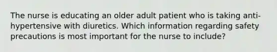 The nurse is educating an older adult patient who is taking anti-hypertensive with diuretics. Which information regarding safety precautions is most important for the nurse to include?