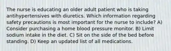 The nurse is educating an older adult patient who is taking antihypertensives with diuretics. Which information regarding safety precautions is most important for the nurse to include? A) Consider purchasing a home blood pressure monitor. B) Limit sodium intake in the diet. C) Sit on the side of the bed before standing. D) Keep an updated list of all medications.