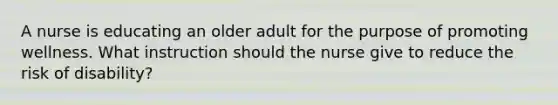 A nurse is educating an older adult for the purpose of promoting wellness. What instruction should the nurse give to reduce the risk of disability?