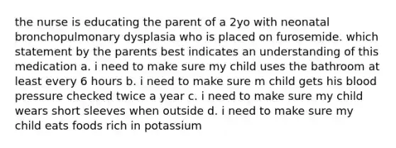 the nurse is educating the parent of a 2yo with neonatal bronchopulmonary dysplasia who is placed on furosemide. which statement by the parents best indicates an understanding of this medication a. i need to make sure my child uses the bathroom at least every 6 hours b. i need to make sure m child gets his blood pressure checked twice a year c. i need to make sure my child wears short sleeves when outside d. i need to make sure my child eats foods rich in potassium