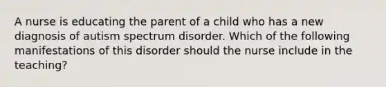 A nurse is educating the parent of a child who has a new diagnosis of autism spectrum disorder. Which of the following manifestations of this disorder should the nurse include in the teaching?