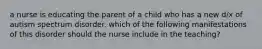 a nurse is educating the parent of a child who has a new d/x of autism spectrum disorder. which of the following manifestations of this disorder should the nurse include in the teaching?