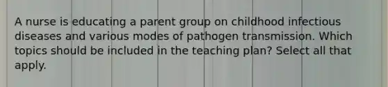 A nurse is educating a parent group on childhood infectious diseases and various modes of pathogen transmission. Which topics should be included in the teaching plan? Select all that apply.