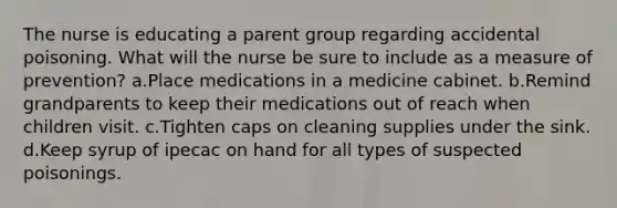 The nurse is educating a parent group regarding accidental poisoning. What will the nurse be sure to include as a measure of prevention? a.Place medications in a medicine cabinet. b.Remind grandparents to keep their medications out of reach when children visit. c.Tighten caps on cleaning supplies under the sink. d.Keep syrup of ipecac on hand for all types of suspected poisonings.