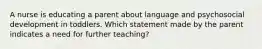 A nurse is educating a parent about language and psychosocial development in toddlers. Which statement made by the parent indicates a need for further teaching?