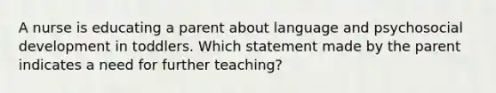 A nurse is educating a parent about language and psychosocial development in toddlers. Which statement made by the parent indicates a need for further teaching?