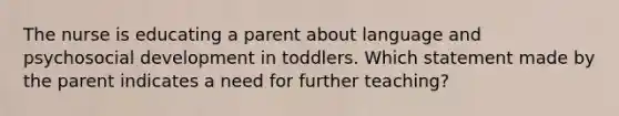 The nurse is educating a parent about language and psychosocial development in toddlers. Which statement made by the parent indicates a need for further teaching?