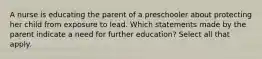 A nurse is educating the parent of a preschooler about protecting her child from exposure to lead. Which statements made by the parent indicate a need for further education? Select all that apply.