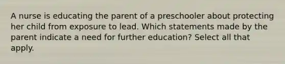 A nurse is educating the parent of a preschooler about protecting her child from exposure to lead. Which statements made by the parent indicate a need for further education? Select all that apply.