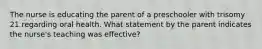 The nurse is educating the parent of a preschooler with trisomy 21 regarding oral health. What statement by the parent indicates the nurse's teaching was effective?