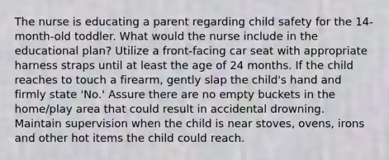 The nurse is educating a parent regarding child safety for the 14-month-old toddler. What would the nurse include in the educational plan? Utilize a front-facing car seat with appropriate harness straps until at least the age of 24 months. If the child reaches to touch a firearm, gently slap the child's hand and firmly state 'No.' Assure there are no empty buckets in the home/play area that could result in accidental drowning. Maintain supervision when the child is near stoves, ovens, irons and other hot items the child could reach.