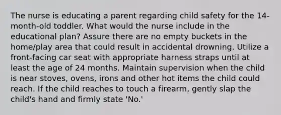 The nurse is educating a parent regarding child safety for the 14-month-old toddler. What would the nurse include in the educational plan? Assure there are no empty buckets in the home/play area that could result in accidental drowning. Utilize a front-facing car seat with appropriate harness straps until at least the age of 24 months. Maintain supervision when the child is near stoves, ovens, irons and other hot items the child could reach. If the child reaches to touch a firearm, gently slap the child's hand and firmly state 'No.'