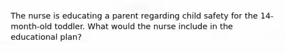 The nurse is educating a parent regarding child safety for the 14-month-old toddler. What would the nurse include in the educational plan?