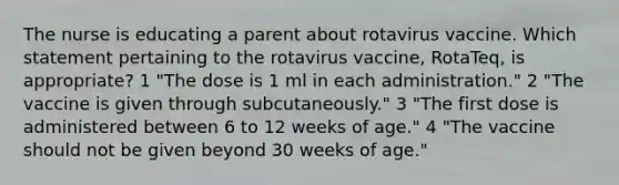 The nurse is educating a parent about rotavirus vaccine. Which statement pertaining to the rotavirus vaccine, RotaTeq, is appropriate? 1 "The dose is 1 ml in each administration." 2 "The vaccine is given through subcutaneously." 3 "The first dose is administered between 6 to 12 weeks of age." 4 "The vaccine should not be given beyond 30 weeks of age."