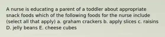 A nurse is educating a parent of a toddler about appropriate snack foods which of the following foods for the nurse include (select all that apply) a. graham crackers b. apply slices c. raisins D. jelly beans E. cheese cubes