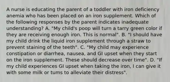 A nurse is educating the parent of a toddler with iron deficiency anemia who has been placed on an iron supplement. Which of the following responses by the parent indicates inadequate understanding? A. "My child's poop will turn a tarry green color if they are receiving enough iron. This is normal". B. "I should have my child drink the liquid iron supplement through a straw to prevent staining of the teeth". C. "My child may experience constipation or diarrhea, nausea, and GI upset when they start on the iron supplement. These should decrease over time". D. "If my child experiences GI upset when taking the iron, I can give it with some milk or tums to alleviate their distress".