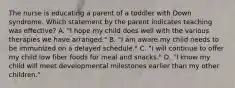 The nurse is educating a parent of a toddler with Down syndrome. Which statement by the parent indicates teaching was effective? A. "I hope my child does well with the various therapies we have arranged." B. "I am aware my child needs to be immunized on a delayed schedule." C. "I will continue to offer my child low fiber foods for meal and snacks." D. "I know my child will meet developmental milestones earlier than my other children."