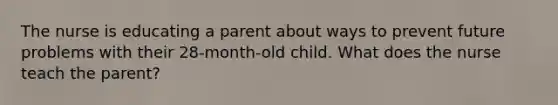 The nurse is educating a parent about ways to prevent future problems with their 28-month-old child. What does the nurse teach the parent?