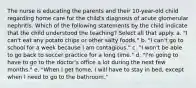 The nurse is educating the parents and their 10-year-old child regarding home care for the child's diagnosis of acute glomerular nephritis. Which of the following statements by the child indicate that the child understood the teaching? Select all that apply. a. "I can't eat any potato chips or other salty foods." b. "I can't go to school for a week because I am contagious." c. "I won't be able to go back to soccer practice for a long time." d. "I'm going to have to go to the doctor's office a lot during the next few months." e. "When I get home, I will have to stay in bed, except when I need to go to the bathroom."