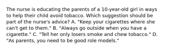 The nurse is educating the parents of a 10-year-old girl in ways to help their child avoid tobacco. Which suggestion should be part of the nurse's advice? A. "Keep your cigarettes where she can't get to them." B. "Always go outside when you have a cigarette." C. "Tell her only losers smoke and chew tobacco." D. "As parents, you need to be good role models."