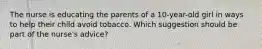 The nurse is educating the parents of a 10-year-old girl in ways to help their child avoid tobacco. Which suggestion should be part of the nurse's advice?