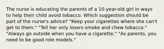 The nurse is educating the parents of a 10-year-old girl in ways to help their child avoid tobacco. Which suggestion should be part of the nurse's advice? "Keep your cigarettes where she can't get to them." "Tell her only losers smoke and chew tobacco." "Always go outside when you have a cigarette." "As parents, you need to be good role models."